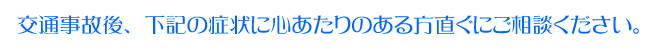 交通事故後、下記の症状に心あたりのある方直ぐにご相談ください。