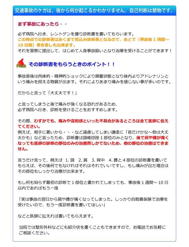 交通事故のケガは、後から何が起こるかわかりません。自己判断は禁物です。まず事故にあったら必ず病院へ行き、レントゲンを撮り診断書を書いてもらいます。それを警察に提出して、はじめて人身事故扱いとなり治療を受けることができます！その診断書をもらうときのポイント！！事故直後は肉体的・精神的ショックにより興奮状態となり体内よりアドレナリンとうい痛みを抑える物質が出ます。それによりあまり痛みを感じないことが多いのです。だからと言って「大丈夫です！」と言ってしまうと後で痛みが強くなる恐れがあるため、必ず病院へ行き、診断を受けることをおすすめします。その際、わずかでも、痛みや違和感といった不具合があるところは全て医師に伝えてください。例えば、相手に悪いから・・・など遠慮してしまい謙虚に「首だけかな～他は大丈夫かも」など言ったため、診断書は頸椎捻挫1部位のみとなり、後で肩や腰が痛くなっても医師の診断の部位のみの治療費しかでないため、他の部位の治療はできません。言うだけ言って、例えば1、頸　2、肩　3、背中　4、腰と4部位の診断書を書いてもらえば、その後何でもなければそれはそれでいいですし、もし痛みが出た場合はその部位もしっかり治療が出来ます。もし何も知らず最初の診断で1部位と書かれてしまっても、事故後1週間～10日以内であればもう一度「実は事故の翌日から首や腰が痛くなってしまった。しっかり自賠責保険で治療を受けたいので、もう一度診断書を書いてほしい」などと医師に伝えれば書いてもらえます。当院では整形外科などにも紹介状を書くこともできますので、お電話でお気軽にご相談ください。