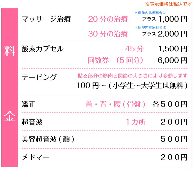 通常メニュー：マッサージ治療プラス20分1,000円、プラス30分2,000円/酸素カプセル45分1,500円、回収券(5回分)6,000円/テーピング100円～(小学生～大学生は無料)/矯正(首･背･腰･骨盤)各500円/超音波 1ヵ所200円/美容超音波(顔)500円/メドマー200円