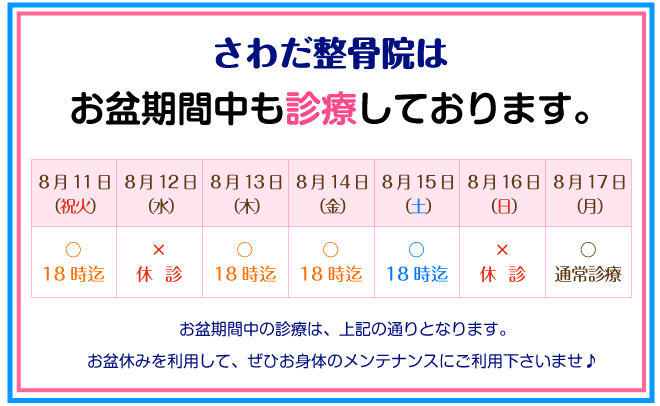 お盆期間中も診療しております。8月11日18時まで。8月12日休診。8月13日18時まで。8月14日18時まで。8月15日18時まで。8月16日休診。8月17日から通常診療。お盆期間中は上記の通りとなります。お盆休みを利用して、ぜひお身体のメンテナンスにご利用下さいませ。