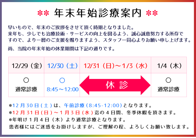 年末年始の診療案内:12月30日(土)は、午前診療(8:45-12:00)となります。12月31日(日)~1月3日(水)迄の4日間、冬季休暇を頂きます。年明け1月4日(木)より通常診療となります。患者様にはご迷惑をお掛けしますが、ご理解の程、よろしくお願い致します。