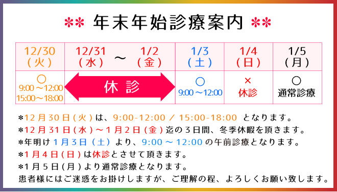 年末年始のご案内：12月30日(火)は、9:00-12:00／15:00-18:00 となります。12月31日(水)～１月2日(金)迄の３日間、冬季休暇を頂きます。年明け1月３日（土）より、9:00～12:00の午前診療となります。1月4日(日)は休診とさせて頂きます。1月5日(月)より通常診療となります。患者様にはご迷惑をお掛けしますが、ご理解の程、よろしくお願い致します。